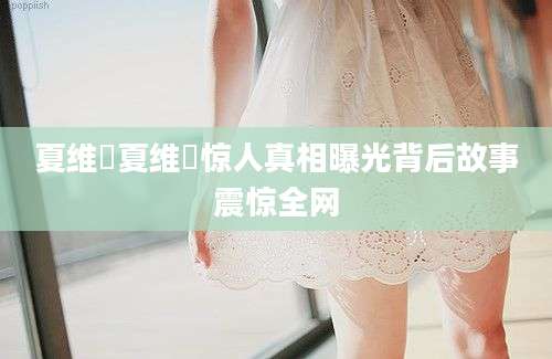 夏维喆夏维喆惊人真相曝光背后故事震惊全网