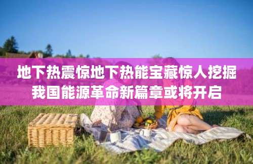 地下热震惊地下热能宝藏惊人挖掘我国能源革命新篇章或将开启