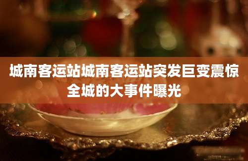 城南客运站城南客运站突发巨变震惊全城的大事件曝光