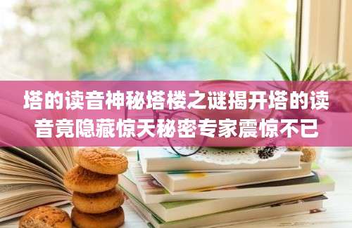 塔的读音神秘塔楼之谜揭开塔的读音竟隐藏惊天秘密专家震惊不已