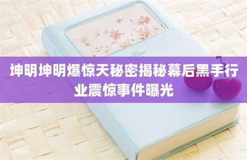 坤明坤明爆惊天秘密揭秘幕后黑手行业震惊事件曝光