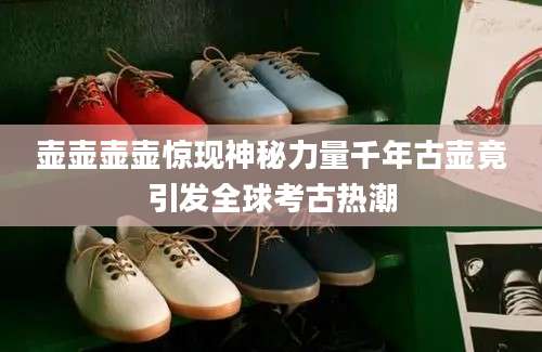 壶壶壶壶惊现神秘力量千年古壶竟引发全球考古热潮