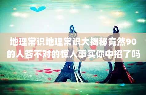 地理常识地理常识大揭秘竟然90的人答不对的惊人事实你中招了吗