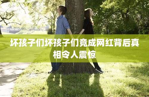 坏孩子们坏孩子们竟成网红背后真相令人震惊
