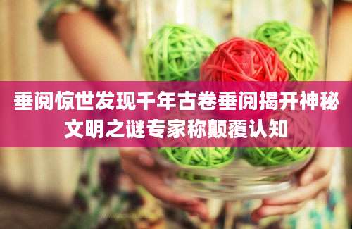 垂阅惊世发现千年古卷垂阅揭开神秘文明之谜专家称颠覆认知