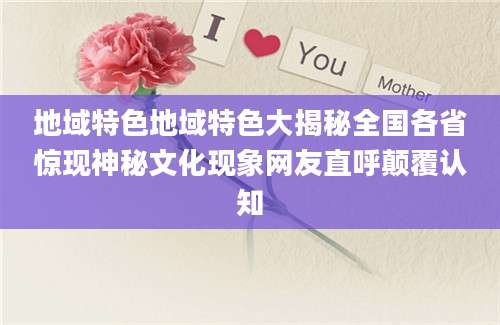 地域特色地域特色大揭秘全国各省惊现神秘文化现象网友直呼颠覆认知