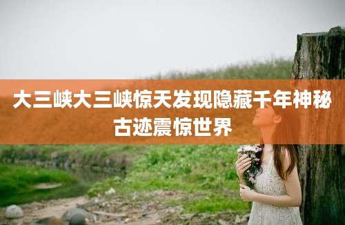 大三峡大三峡惊天发现隐藏千年神秘古迹震惊世界