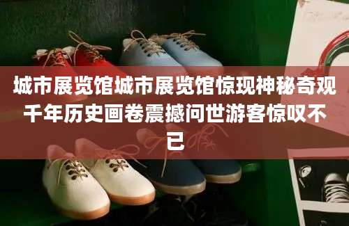 城市展览馆城市展览馆惊现神秘奇观千年历史画卷震撼问世游客惊叹不已