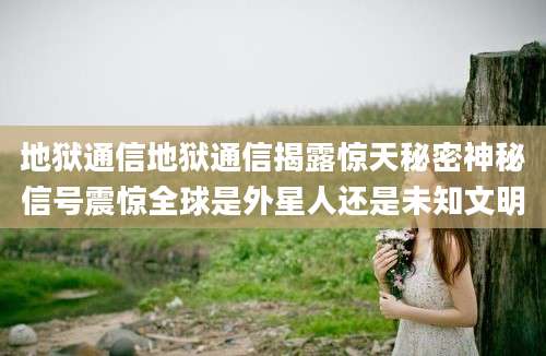 地狱通信地狱通信揭露惊天秘密神秘信号震惊全球是外星人还是未知文明