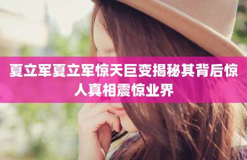 夏立军夏立军惊天巨变揭秘其背后惊人真相震惊业界