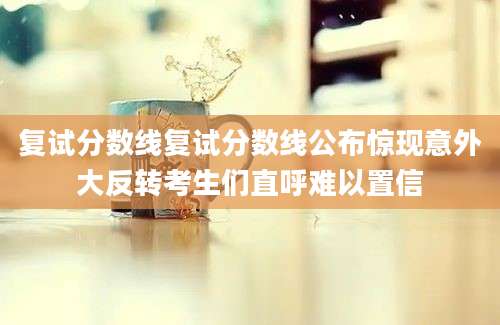 复试分数线复试分数线公布惊现意外大反转考生们直呼难以置信