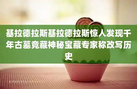 基拉德拉斯基拉德拉斯惊人发现千年古墓竟藏神秘宝藏专家称改写历史