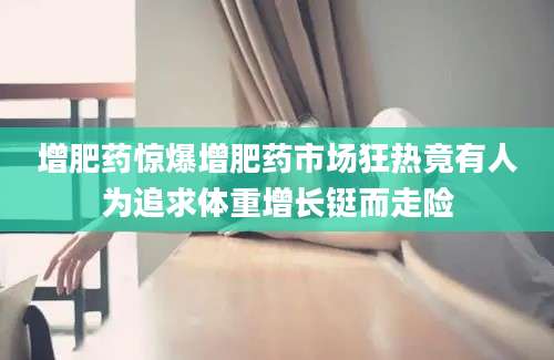 增肥药惊爆增肥药市场狂热竟有人为追求体重增长铤而走险