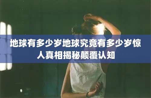 地球有多少岁地球究竟有多少岁惊人真相揭秘颠覆认知