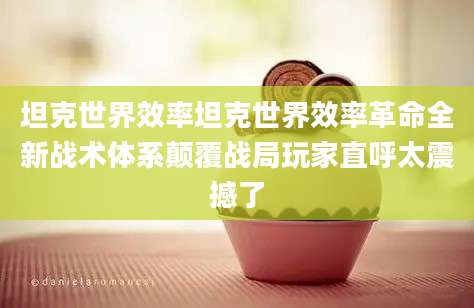 坦克世界效率坦克世界效率革命全新战术体系颠覆战局玩家直呼太震撼了