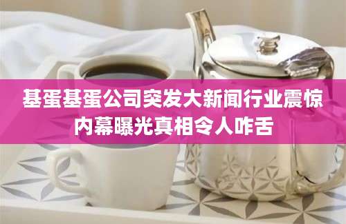 基蛋基蛋公司突发大新闻行业震惊内幕曝光真相令人咋舌