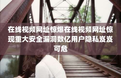 在线视频网址惊爆在线视频网址惊现重大安全漏洞数亿用户隐私岌岌可危