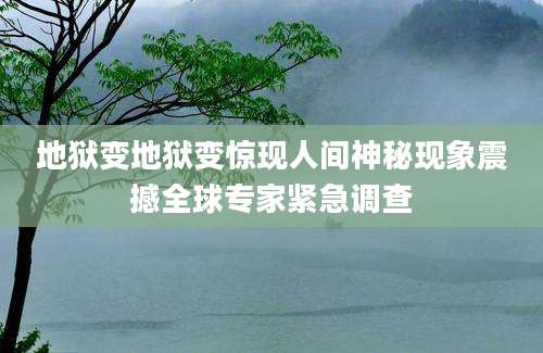 地狱变地狱变惊现人间神秘现象震撼全球专家紧急调查