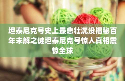 坦泰尼克号史上最悲壮沉没揭秘百年未解之谜坦泰尼克号惊人真相震惊全球