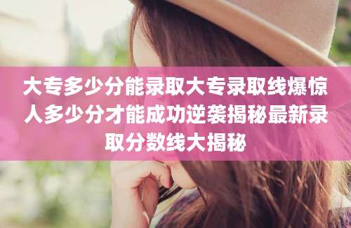 大专多少分能录取大专录取线爆惊人多少分才能成功逆袭揭秘最新录取分数线大揭秘