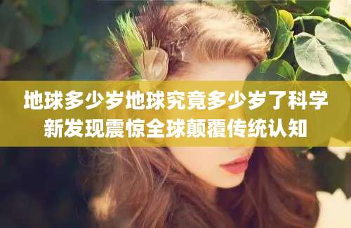 地球多少岁地球究竟多少岁了科学新发现震惊全球颠覆传统认知