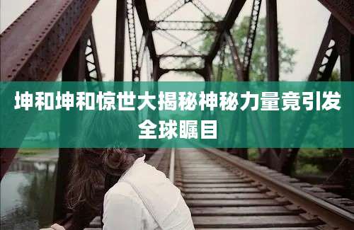 坤和坤和惊世大揭秘神秘力量竟引发全球瞩目