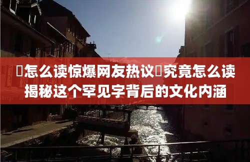 垵怎么读惊爆网友热议垵究竟怎么读揭秘这个罕见字背后的文化内涵
