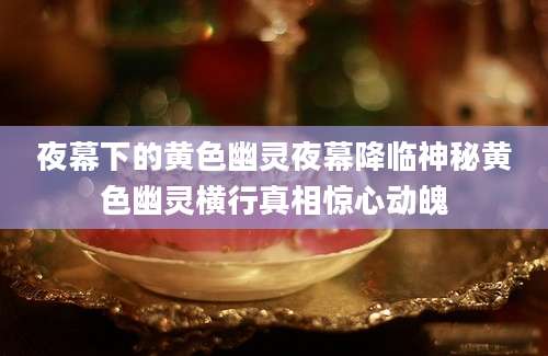 夜幕下的黄色幽灵夜幕降临神秘黄色幽灵横行真相惊心动魄