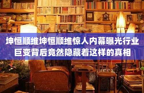 坤恒顺维坤恒顺维惊人内幕曝光行业巨变背后竟然隐藏着这样的真相