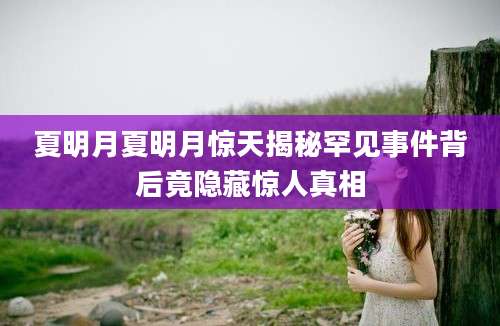 夏明月夏明月惊天揭秘罕见事件背后竟隐藏惊人真相