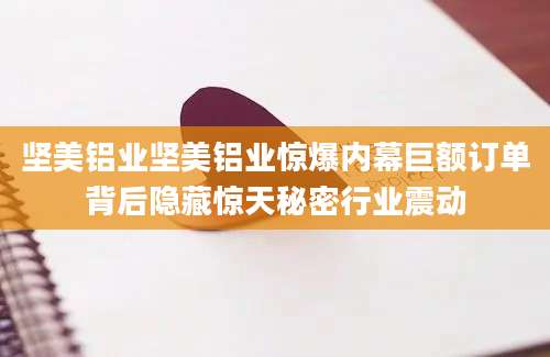坚美铝业坚美铝业惊爆内幕巨额订单背后隐藏惊天秘密行业震动