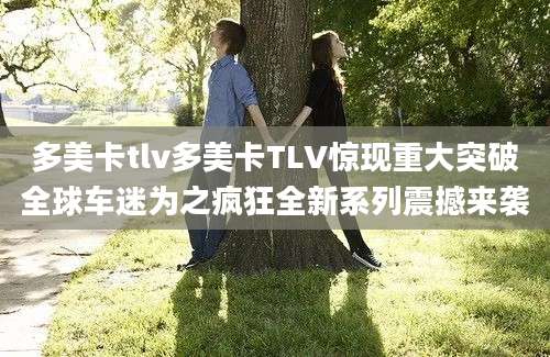 多美卡tlv多美卡TLV惊现重大突破全球车迷为之疯狂全新系列震撼来袭