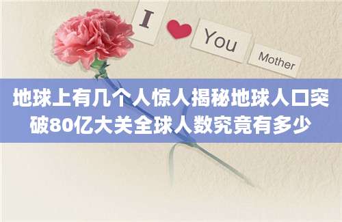 地球上有几个人惊人揭秘地球人口突破80亿大关全球人数究竟有多少