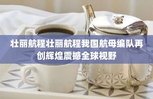 壮丽航程壮丽航程我国航母编队再创辉煌震撼全球视野