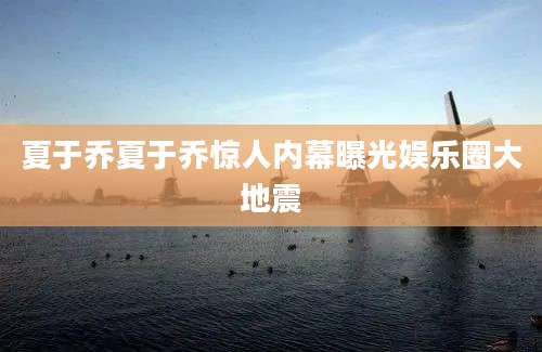 夏于乔夏于乔惊人内幕曝光娱乐圈大地震