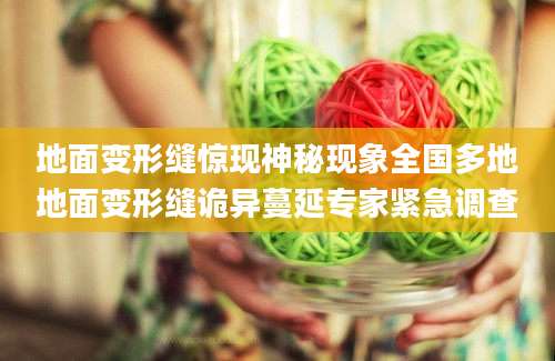 地面变形缝惊现神秘现象全国多地地面变形缝诡异蔓延专家紧急调查