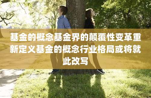 基金的概念基金界的颠覆性变革重新定义基金的概念行业格局或将就此改写