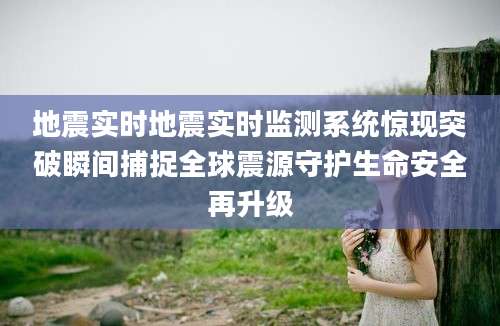 地震实时地震实时监测系统惊现突破瞬间捕捉全球震源守护生命安全再升级