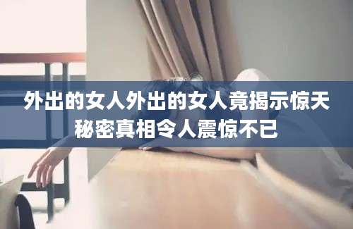 外出的女人外出的女人竟揭示惊天秘密真相令人震惊不已