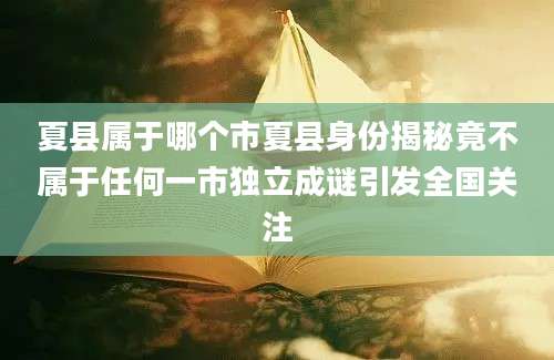 夏县属于哪个市夏县身份揭秘竟不属于任何一市独立成谜引发全国关注