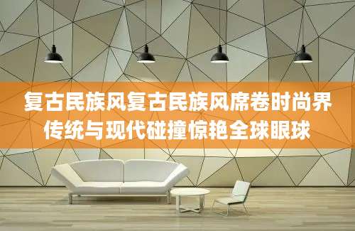 复古民族风复古民族风席卷时尚界传统与现代碰撞惊艳全球眼球