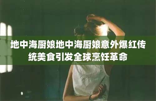 地中海厨娘地中海厨娘意外爆红传统美食引发全球烹饪革命