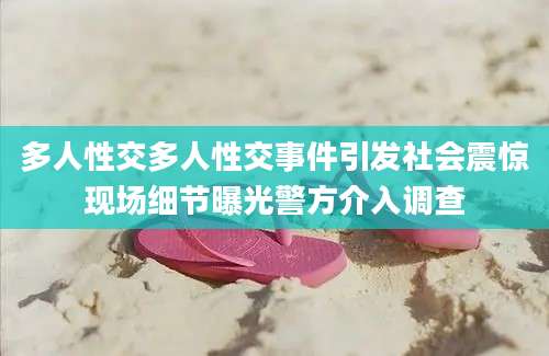 多人性交多人性交事件引发社会震惊现场细节曝光警方介入调查