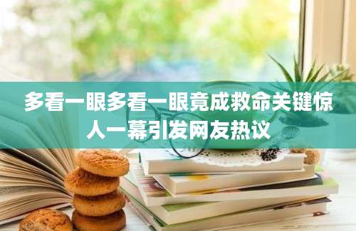 多看一眼多看一眼竟成救命关键惊人一幕引发网友热议
