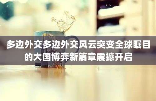 多边外交多边外交风云突变全球瞩目的大国博弈新篇章震撼开启