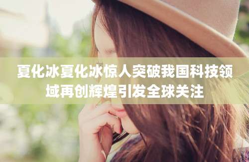 夏化冰夏化冰惊人突破我国科技领域再创辉煌引发全球关注