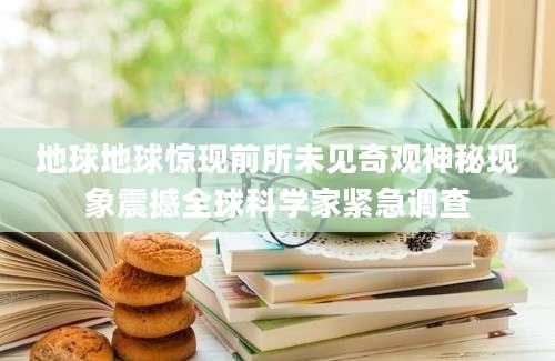 地球地球惊现前所未见奇观神秘现象震撼全球科学家紧急调查