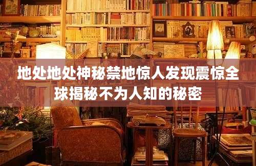 地处地处神秘禁地惊人发现震惊全球揭秘不为人知的秘密