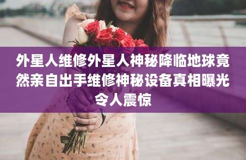 外星人维修外星人神秘降临地球竟然亲自出手维修神秘设备真相曝光令人震惊