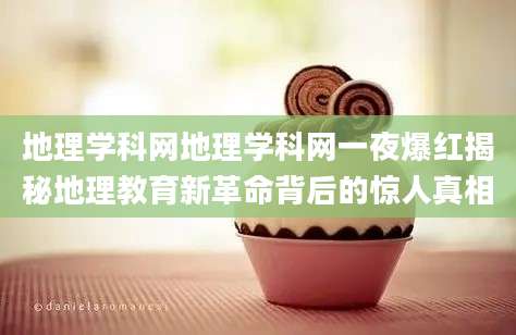 地理学科网地理学科网一夜爆红揭秘地理教育新革命背后的惊人真相